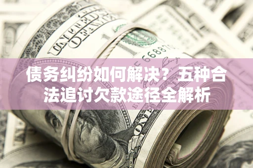 北京债务纠纷如何解决？五种合法追讨欠款途径全解析