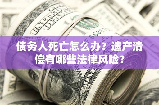 北京债务人死亡怎么办？遗产清偿有哪些法律风险？