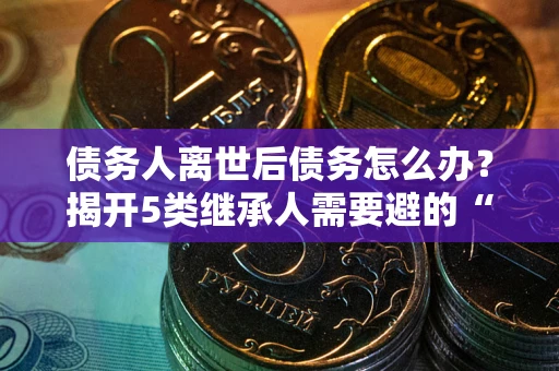 北京债务人离世后债务怎么办？揭开5类继承人需要避的“坑”